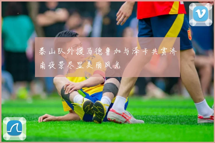 泰山队外援马德鲁加与泽卡共赏济南夜景尽显美丽风光