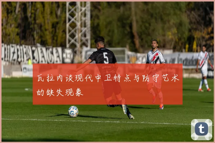 瓦拉内谈现代中卫特点与防守艺术的缺失现象