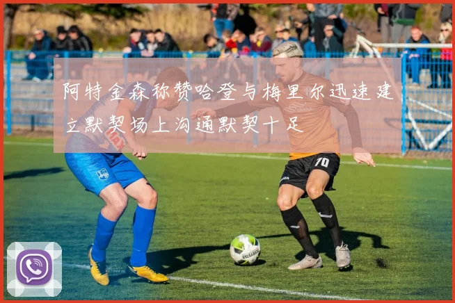 阿特金森称赞哈登与梅里尔迅速建立默契场上沟通默契十足