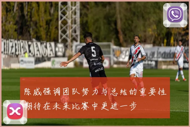 陈威强调团队努力与总结的重要性期待在未来比赛中更进一步