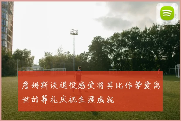 詹姆斯谈退役感受将其比作挚爱离世的葬礼庆祝生涯成就