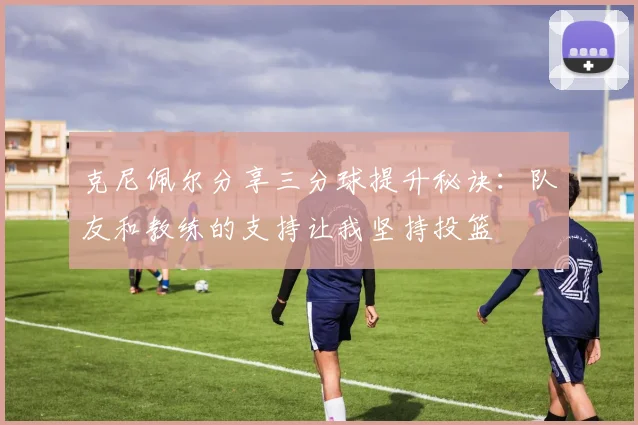 克尼佩尔分享三分球提升秘诀：队友和教练的支持让我坚持投篮