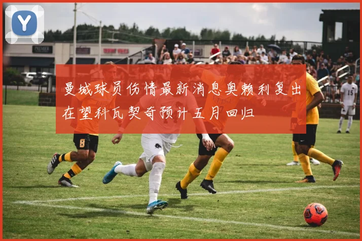 曼城球员伤情最新消息奥赖利复出在望科瓦契奇预计五月回归