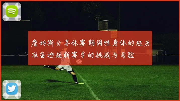 詹姆斯分享休赛期调理身体的经历准备迎接新赛季的挑战与考验