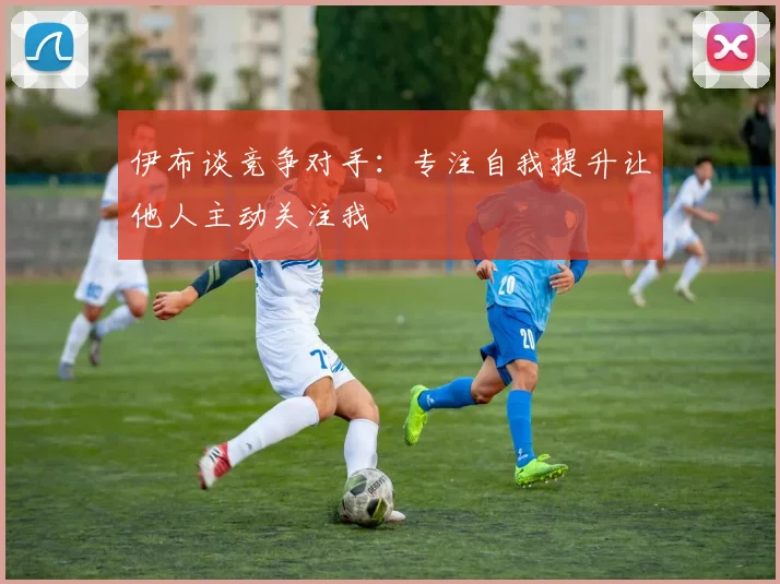 伊布谈竞争对手：专注自我提升让他人主动关注我
