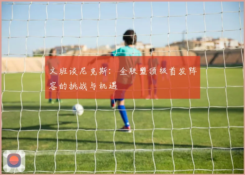 文班谈尼克斯：全联盟顶级首发阵容的挑战与机遇