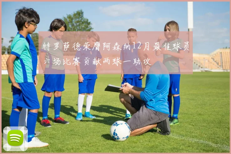 特罗萨德荣膺阿森纳12月最佳球员六场比赛贡献两球一助攻