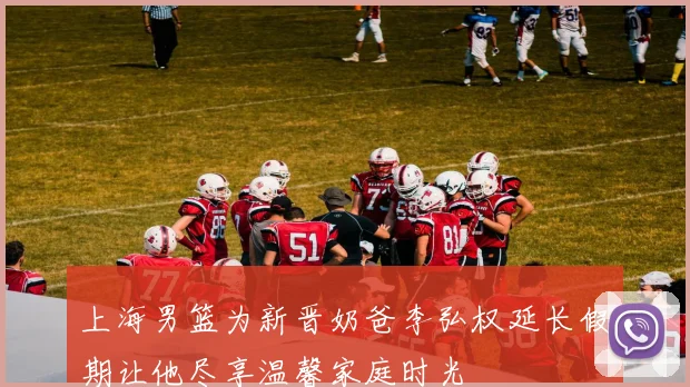 上海男篮为新晋奶爸李弘权延长假期让他尽享温馨家庭时光