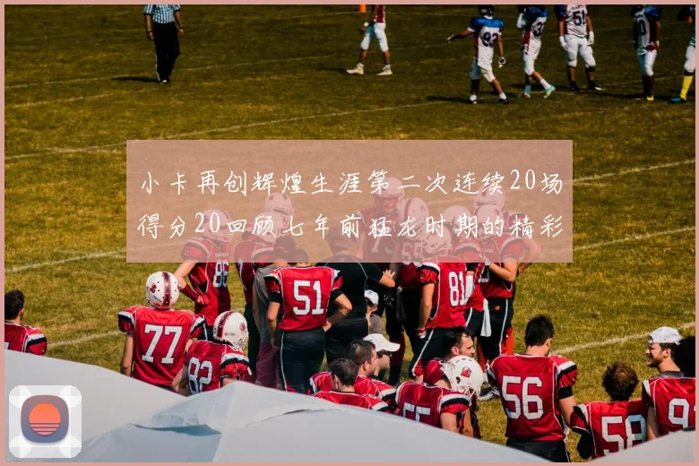 小卡再创辉煌生涯第二次连续20场得分20回顾七年前猛龙时期的精彩表现