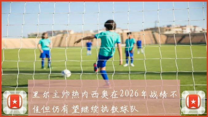 里尔主帅热内西奥在2026年战绩不佳但仍有望继续执教球队