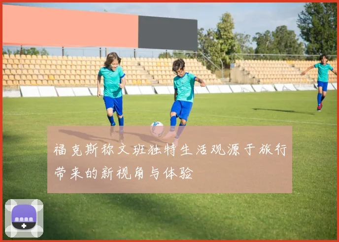 福克斯称文班独特生活观源于旅行带来的新视角与体验