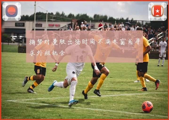 梅努对曼联出场时间不满冬窗或寻求外租机会