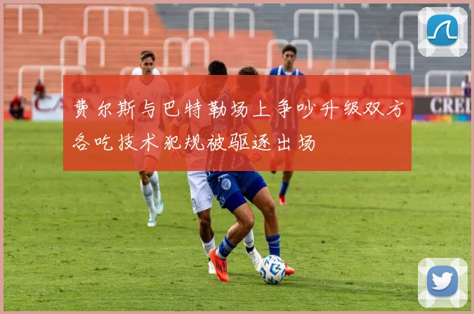 费尔斯与巴特勒场上争吵升级双方各吃技术犯规被驱逐出场