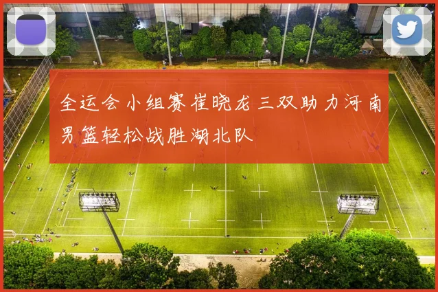 全运会小组赛崔晓龙三双助力河南男篮轻松战胜湖北队