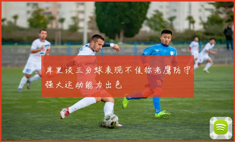 库里谈三分球表现不佳称老鹰防守强大运动能力出色
