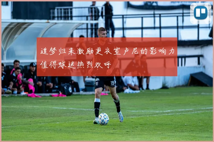 追梦归来激励更衣室卢尼的影响力值得球迷热烈欢呼