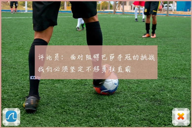 评论员：面对阻碍巴萨夺冠的挑战我们必须坚定不移勇往直前