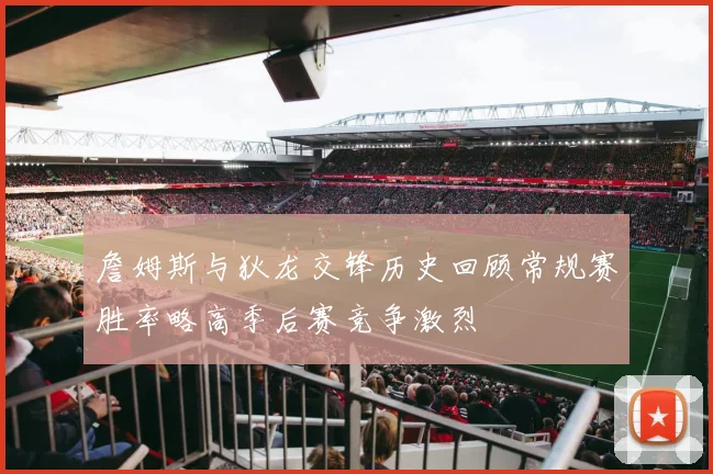 詹姆斯与狄龙交锋历史回顾常规赛胜率略高季后赛竞争激烈