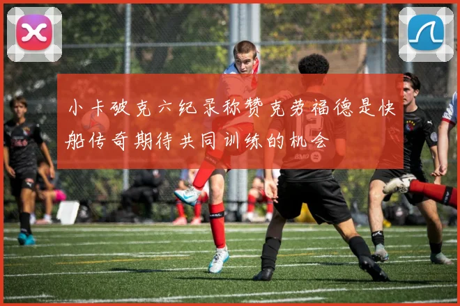 小卡破克六纪录称赞克劳福德是快船传奇期待共同训练的机会