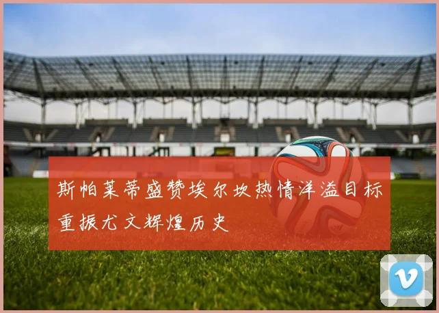 斯帕莱蒂盛赞埃尔坎热情洋溢目标重振尤文辉煌历史