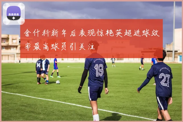 舍什科新年后表现惊艳英超进球效率最高球员引关注