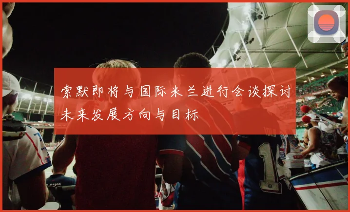 索默即将与国际米兰进行会谈探讨未来发展方向与目标