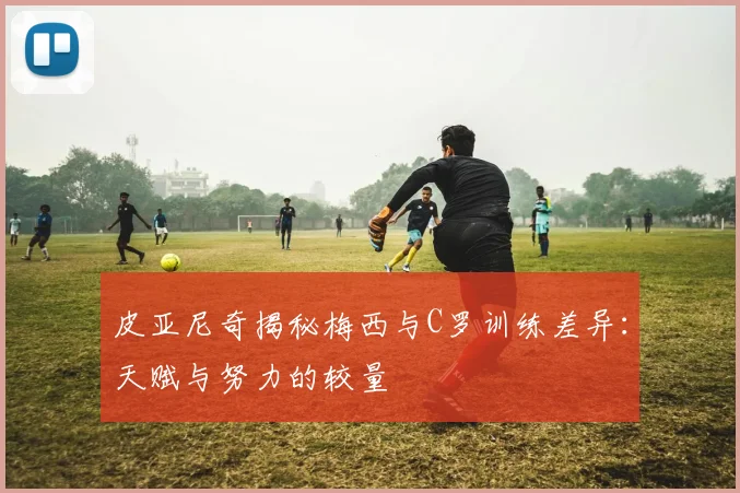 皮亚尼奇揭秘梅西与C罗训练差异：天赋与努力的较量