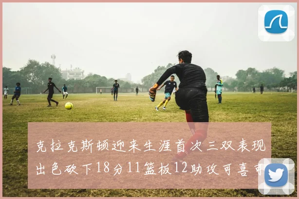 克拉克斯顿迎来生涯首次三双表现出色砍下18分11篮板12助攻可喜可贺