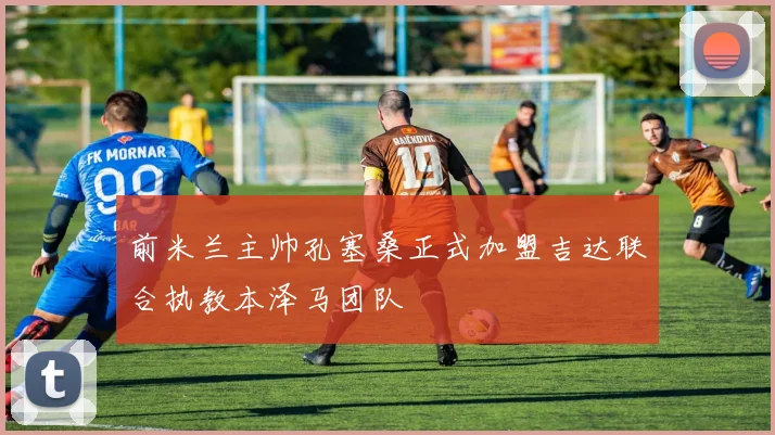 前米兰主帅孔塞桑正式加盟吉达联合执教本泽马团队
