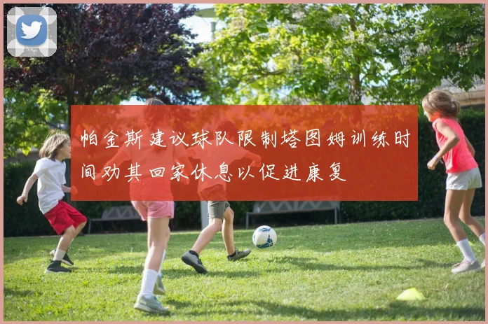帕金斯建议球队限制塔图姆训练时间劝其回家休息以促进康复