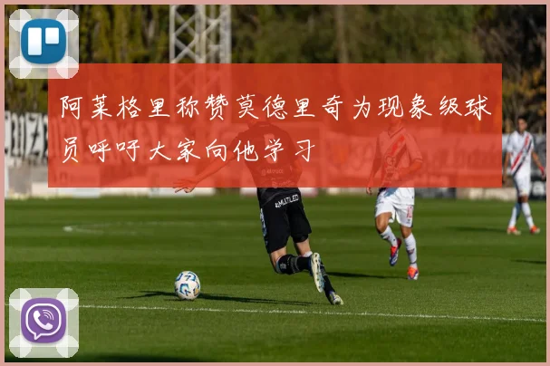 阿莱格里称赞莫德里奇为现象级球员呼吁大家向他学习
