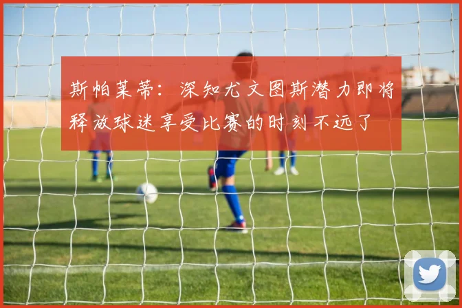 斯帕莱蒂：深知尤文图斯潜力即将释放球迷享受比赛的时刻不远了