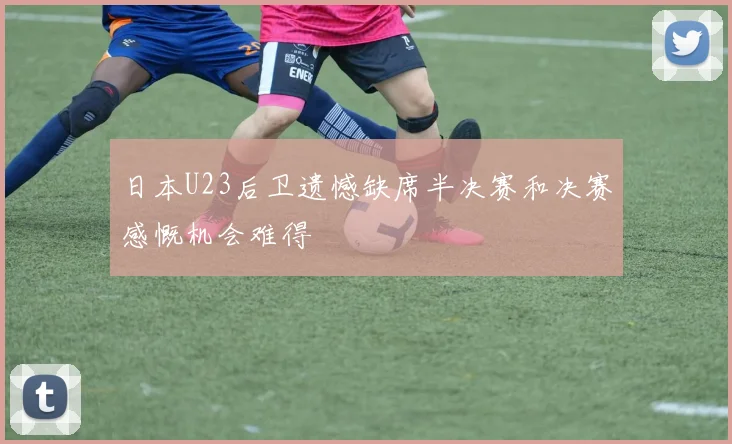 日本U23后卫遗憾缺席半决赛和决赛感慨机会难得