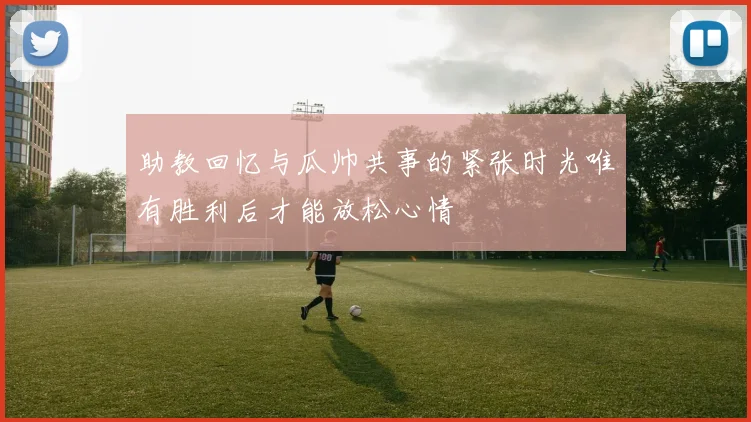 助教回忆与瓜帅共事的紧张时光唯有胜利后才能放松心情